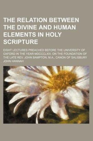 Cover of The Relation Between the Divine and Human Elements in Holy Scripture; Eight Lectures Preached Before the University of Oxford in the Year MDCCCLXIII. on the Foundation of the Late REV. John Bampton, M.A., Canon of Salisbury