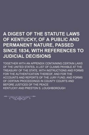 Cover of A Digest of the Statute Laws of Kentucky, of a Public and Permanent Nature, Passed Since 1834, with References to Judicial Decisions; Together with an Appendix Containing Certain Laws of the United States, a List of Claims Payable at the Treasury of the S