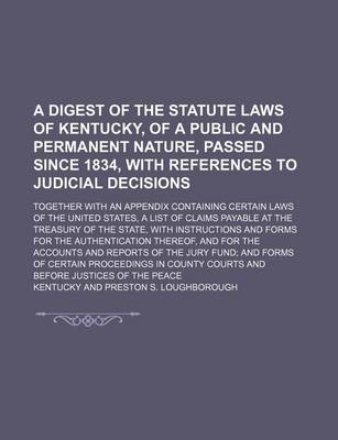 Book cover for A Digest of the Statute Laws of Kentucky, of a Public and Permanent Nature, Passed Since 1834, with References to Judicial Decisions; Together with an Appendix Containing Certain Laws of the United States, a List of Claims Payable at the Treasury of the S