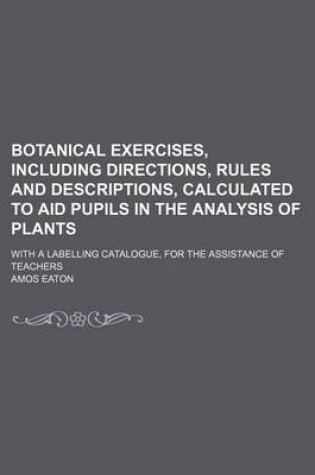 Cover of Botanical Exercises, Including Directions, Rules and Descriptions, Calculated to Aid Pupils in the Analysis of Plants; With a Labelling Catalogue, for the Assistance of Teachers