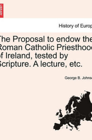 Cover of The Proposal to Endow the Roman Catholic Priesthood of Ireland, Tested by Scripture. a Lecture, Etc.