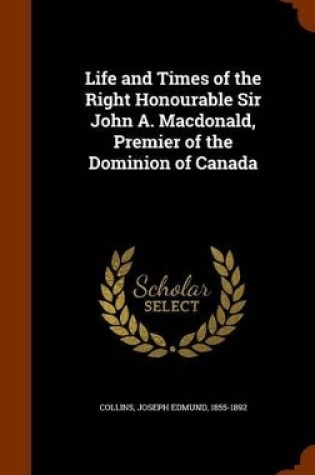 Cover of Life and Times of the Right Honourable Sir John A. MacDonald, Premier of the Dominion of Canada
