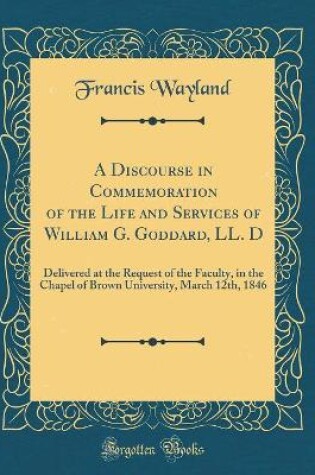 Cover of A Discourse in Commemoration of the Life and Services of William G. Goddard, LL. D: Delivered at the Request of the Faculty, in the Chapel of Brown University, March 12th, 1846 (Classic Reprint)