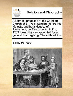 Book cover for A sermon, preached at the Cathedral Church of St. Paul, London, before His Majesty, and both Houses of Parliament, on Thursday, April 23d, 1789, being the day appointed for a general thanksgiving. The sixth edition.