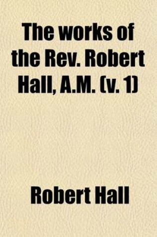 Cover of The Works of the REV. Robert Hall, A.M. Volume 1; With a Memoir of His Life