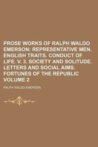 Cover of Prose Works of Ralph Waldo Emerson; Representative Men. English Traits. Conduct of Life. V. 3. Society and Solitude. Letters and Social Aims. Fortunes of the Republic Volume 2