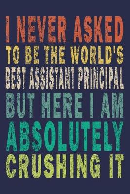 Book cover for I Never Asked To Be The World's Best Assistant Principal But Here I Am Absolutely Crushing It
