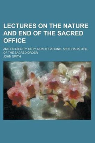 Cover of Lectures on the Nature and End of the Sacred Office; And on Dignity, Duty, Qualifications, and Character, of the Sacred Order