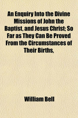 Cover of An Enquiry Into the Divine Missions of John the Baptist, and Jesus Christ; So Far as They Can Be Proved from the Circumstances of Their Births,