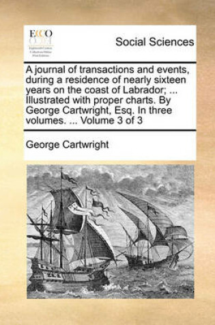 Cover of A Journal of Transactions and Events, During a Residence of Nearly Sixteen Years on the Coast of Labrador; ... Illustrated with Proper Charts. by George Cartwright, Esq. in Three Volumes. ... Volume 3 of 3