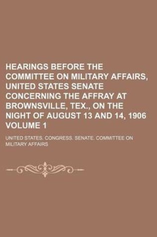 Cover of Hearings Before the Committee on Military Affairs, United States Senate Concerning the Affray at Brownsville, Tex., on the Night of August 13 and 14, 1906 Volume 1