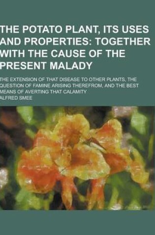 Cover of The Potato Plant, Its Uses and Properties; The Extension of That Disease to Other Plants, the Question of Famine Arising Therefrom, and the Best Means