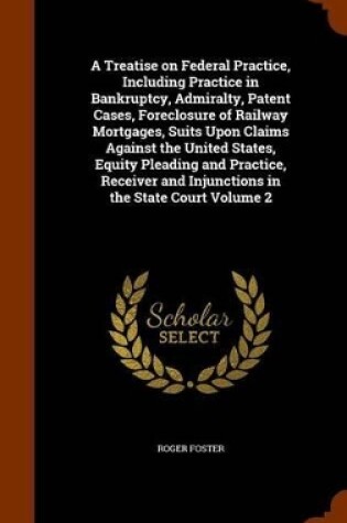 Cover of A Treatise on Federal Practice, Including Practice in Bankruptcy, Admiralty, Patent Cases, Foreclosure of Railway Mortgages, Suits Upon Claims Against the United States, Equity Pleading and Practice, Receiver and Injunctions in the State Court Volume 2