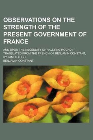 Cover of Observations on the Strength of the Present Government of France; And Upon the Necessity of Rallying Round It. Translated from the French of Benjamin