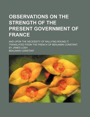 Book cover for Observations on the Strength of the Present Government of France; And Upon the Necessity of Rallying Round It. Translated from the French of Benjamin