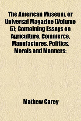 Book cover for The American Museum, or Universal Magazine (Volume 5); Containing Essays on Agriculture, Commerce, Manufactures, Politics, Morals and Manners