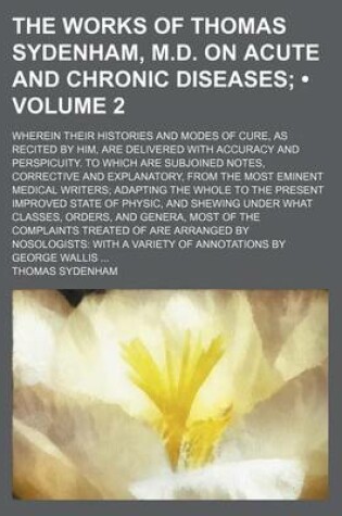 Cover of The Works of Thomas Sydenham, M.D. on Acute and Chronic Diseases (Volume 2); Wherein Their Histories and Modes of Cure, as Recited by Him, Are Delivered with Accuracy and Perspicuity. to Which Are Subjoined Notes, Corrective and Explanatory, from the Most Emin