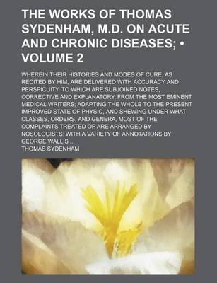 Book cover for The Works of Thomas Sydenham, M.D. on Acute and Chronic Diseases (Volume 2); Wherein Their Histories and Modes of Cure, as Recited by Him, Are Delivered with Accuracy and Perspicuity. to Which Are Subjoined Notes, Corrective and Explanatory, from the Most Emin