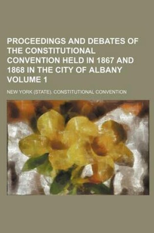 Cover of Proceedings and Debates of the Constitutional Convention Held in 1867 and 1868 in the City of Albany Volume 1