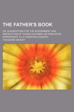 Cover of The Father's Book; Or, Suggestions for the Government and Instruction of Young Children, on Principles Appropriate to a Christian Country