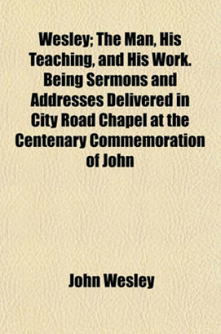 Cover of Wesley; The Man, His Teaching, and His Work. Being Sermons and Addresses Delivered in City Road Chapel at the Centenary Commemoration of John