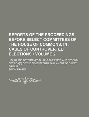 Book cover for Reports of the Proceedings Before Select Committees of the House of Commons, in Cases of Controverted Elections (Volume 2); Heard and Determined During the First [And Second] Session[s] of the Seventeenth Parliament of Great Britain