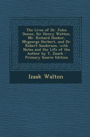 Cover of The Lives of Dr. John Donne, Sir Henry Wotton, Mr. Richard Hooker, Mrgeorge Herbert, and Dr. Robert Sanderson. with Notes and the Life of the Author by T, Zouch - Primary Source Edition