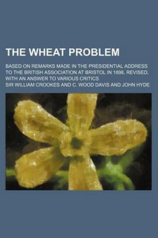 Cover of The Wheat Problem; Based on Remarks Made in the Presidential Address to the British Association at Bristol in 1898, Revised, with an Answer to Various Critics