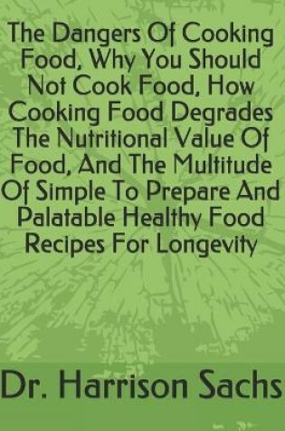 Cover of The Dangers Of Cooking Food, Why You Should Not Cook Food, How Cooking Food Degrades The Nutritional Value Of Food, And The Multitude Of Simple To Prepare And Palatable Healthy Food Recipes For Longevity