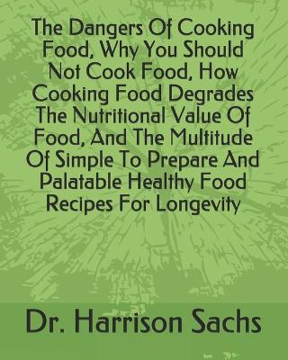 Book cover for The Dangers Of Cooking Food, Why You Should Not Cook Food, How Cooking Food Degrades The Nutritional Value Of Food, And The Multitude Of Simple To Prepare And Palatable Healthy Food Recipes For Longevity