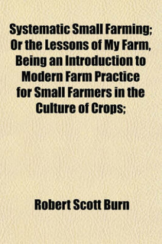 Cover of Systematic Small Farming; Or the Lessons of My Farm, Being an Introduction to Modern Farm Practice for Small Farmers in the Culture of Crops;