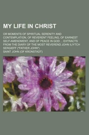 Cover of My Life in Christ; Or Moments of Spiritual Serenity and Contemplation, of Reverent Feeling, of Earnest Self-Amendment, and of Peace in God Extracts from the Diary of the Most Reverend John Iliytch Sergieff (Father John)