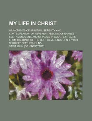 Book cover for My Life in Christ; Or Moments of Spiritual Serenity and Contemplation, of Reverent Feeling, of Earnest Self-Amendment, and of Peace in God Extracts from the Diary of the Most Reverend John Iliytch Sergieff (Father John)