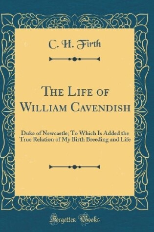 Cover of The Life of William Cavendish: Duke of Newcastle; To Which Is Added the True Relation of My Birth Breeding and Life (Classic Reprint)