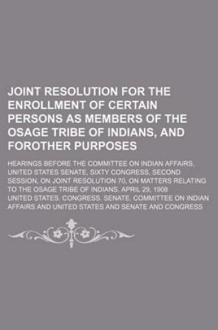 Cover of Joint Resolution for the Enrollment of Certain Persons as Members of the Osage Tribe of Indians, and Forother Purposes; Hearings Before the Committee on Indian Affairs, United States Senate, Sixty Congress, Second Session, on Joint Resolution 70, on Matter