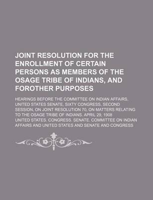 Book cover for Joint Resolution for the Enrollment of Certain Persons as Members of the Osage Tribe of Indians, and Forother Purposes; Hearings Before the Committee on Indian Affairs, United States Senate, Sixty Congress, Second Session, on Joint Resolution 70, on Matter