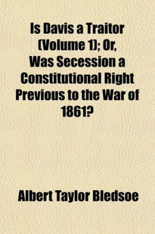 Cover of Is Davis a Traitor (Volume 1); Or, Was Secession a Constitutional Right Previous to the War of 1861?