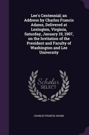 Cover of Lee's Centennial; An Address by Charles Francis Adams, Delivered at Lexington, Virginia, Saturday, January 19, 1907, on the Invitation of the President and Faculty of Washington and Lee University