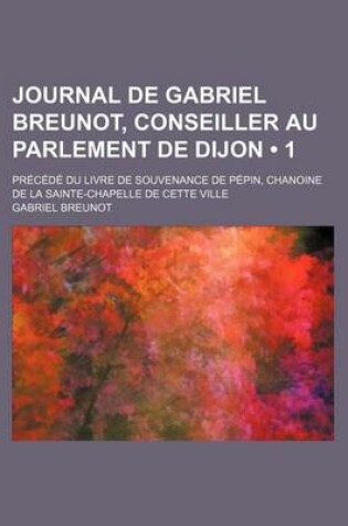 Cover of Journal de Gabriel Breunot, Conseiller Au Parlement de Dijon (1); Precede Du Livre de Souvenance de Pepin, Chanoine de La Sainte-Chapelle de Cette Vil