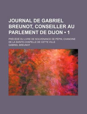 Book cover for Journal de Gabriel Breunot, Conseiller Au Parlement de Dijon (1); Precede Du Livre de Souvenance de Pepin, Chanoine de La Sainte-Chapelle de Cette Vil