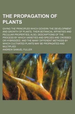 Cover of The Propagation of Plants; Giving the Principles Which Govern the Development and Growth of Plants, Their Botanical Affinities and Peculiar Properties Also, Descriptions of the Process by Which Varieties and Species Are Crossed or Hybridized, and the Many