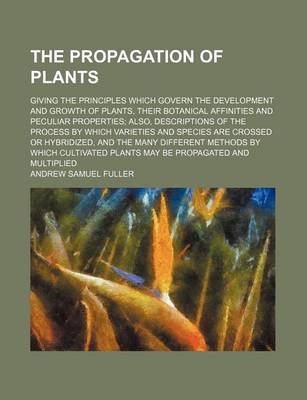 Book cover for The Propagation of Plants; Giving the Principles Which Govern the Development and Growth of Plants, Their Botanical Affinities and Peculiar Properties Also, Descriptions of the Process by Which Varieties and Species Are Crossed or Hybridized, and the Many