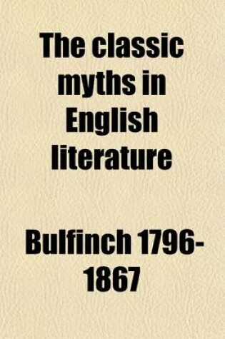 Cover of The Classic Myths in English Literature; Based Chiefly on Bulfinch's Age of Fable (1855), Accompanied by an Interpretative and Illustrative Commentary