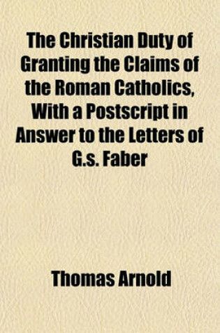 Cover of The Christian Duty of Granting the Claims of the Roman Catholics, with a PostScript in Answer to the Letters of G.S. Faber