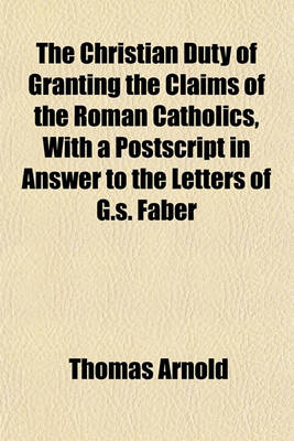 Book cover for The Christian Duty of Granting the Claims of the Roman Catholics, with a PostScript in Answer to the Letters of G.S. Faber