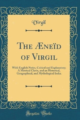 Cover of The Æneïd of Virgil: With English Notes, Critical and Explanatory; A Metrical Clavis, and an Historical, Geographical, and Mythological Index (Classic Reprint)