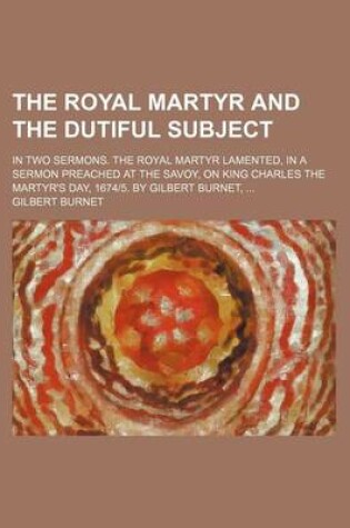 Cover of The Royal Martyr and the Dutiful Subject; In Two Sermons. the Royal Martyr Lamented, in a Sermon Preached at the Savoy, on King Charles the Martyr's Day, 1674-5. by Gilbert Burnet,