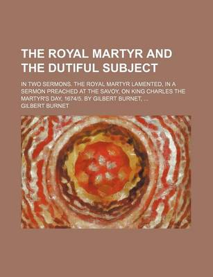 Book cover for The Royal Martyr and the Dutiful Subject; In Two Sermons. the Royal Martyr Lamented, in a Sermon Preached at the Savoy, on King Charles the Martyr's Day, 1674-5. by Gilbert Burnet,