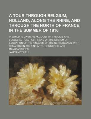 Book cover for A Tour Through Belgium, Holland, Along the Rhine, and Through the North of France, in the Summer of 1816; In Which Is Given an Account of the Civil and Ecclesiastical Polity, and of the System of Education of the Kingdom of the Netherlands with Remarks on th