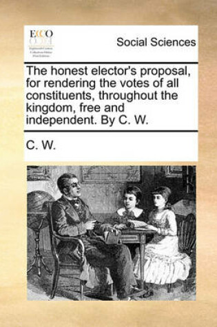 Cover of The Honest Elector's Proposal, for Rendering the Votes of All Constituents, Throughout the Kingdom, Free and Independent. by C. W.